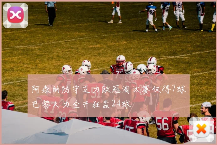 阿森纳防守乏力欧冠淘汰赛仅得7球巴黎火力全开狂轰24球