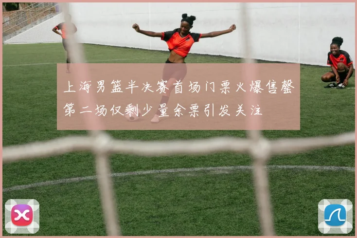 上海男篮半决赛首场门票火爆售罄第二场仅剩少量余票引发关注
