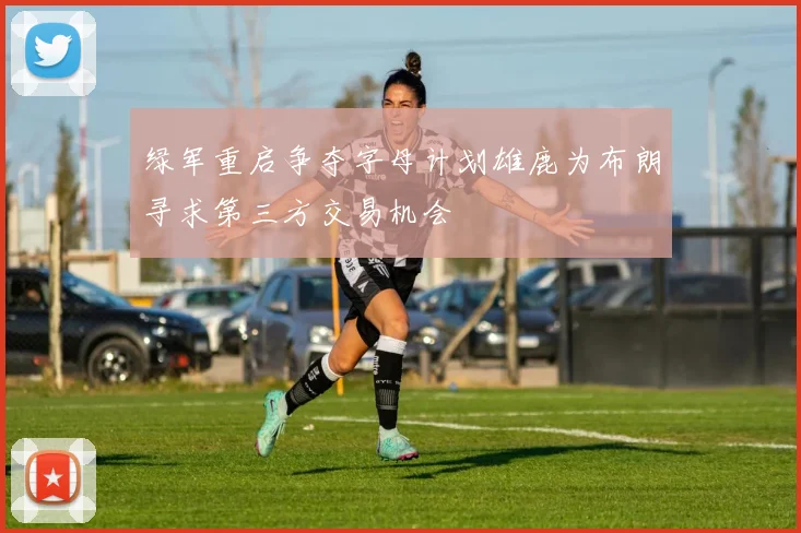 绿军重启争夺字母计划雄鹿为布朗寻求第三方交易机会