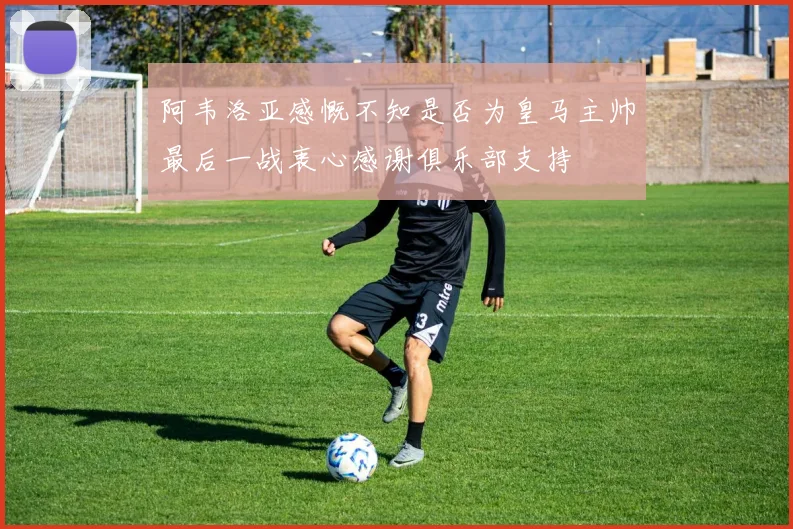 阿韦洛亚感慨不知是否为皇马主帅最后一战衷心感谢俱乐部支持