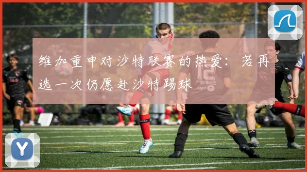 维加重申对沙特联赛的热爱：若再选一次仍愿赴沙特踢球