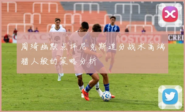周琦幽默点评尼克斯追分战术高端猎人般的策略分析