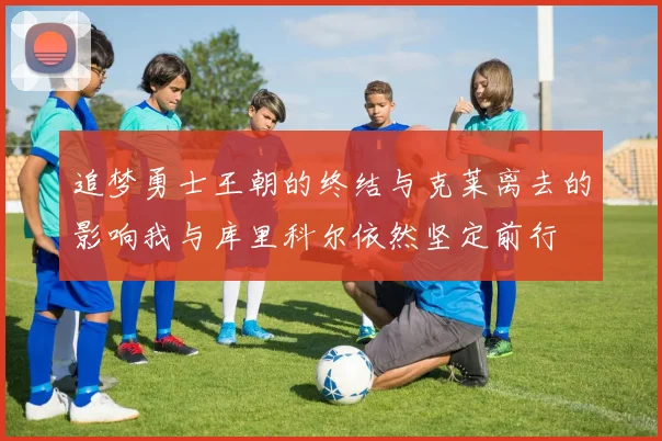 追梦勇士王朝的终结与克莱离去的影响我与库里科尔依然坚定前行