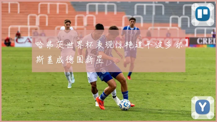 哈弗茨世界杯表现惊艳追平波多尔斯基成德国新星
