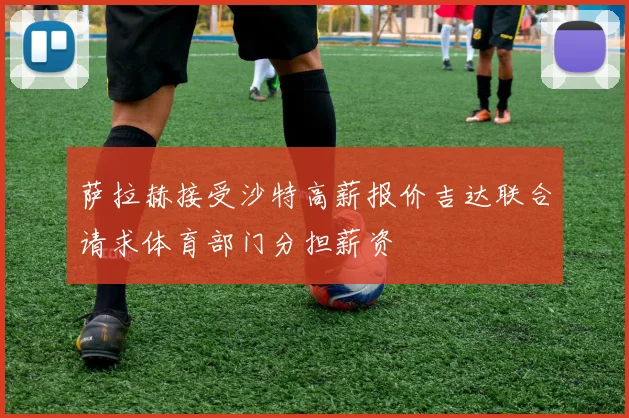 萨拉赫接受沙特高薪报价吉达联合请求体育部门分担薪资