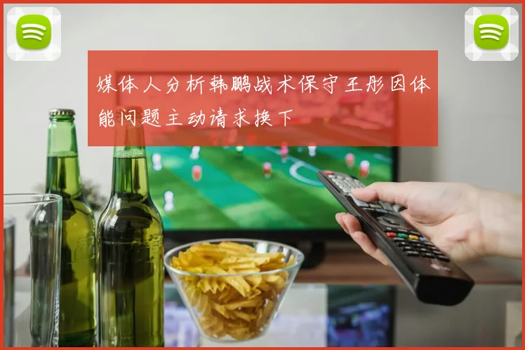 媒体人分析韩鹏战术保守王彤因体能问题主动请求换下