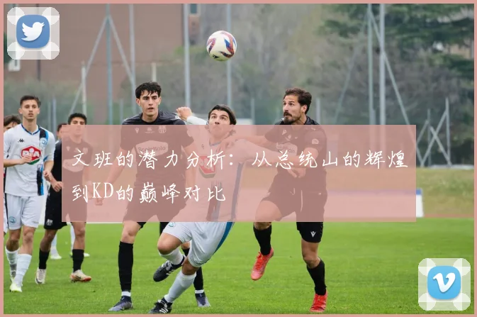 文班的潜力分析：从总统山的辉煌到KD的巅峰对比