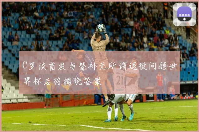 C罗谈首发与替补无所谓退役问题世界杯后将揭晓答案