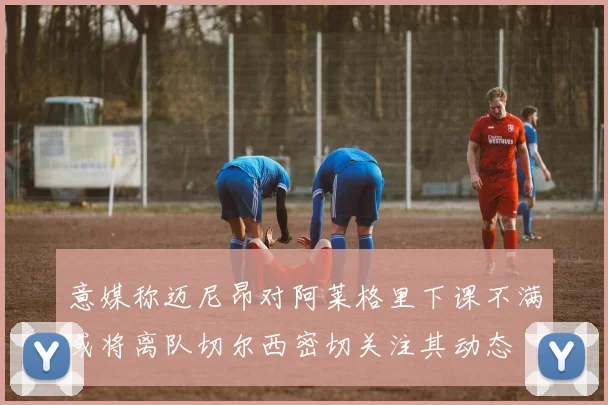 意媒称迈尼昂对阿莱格里下课不满或将离队切尔西密切关注其动态