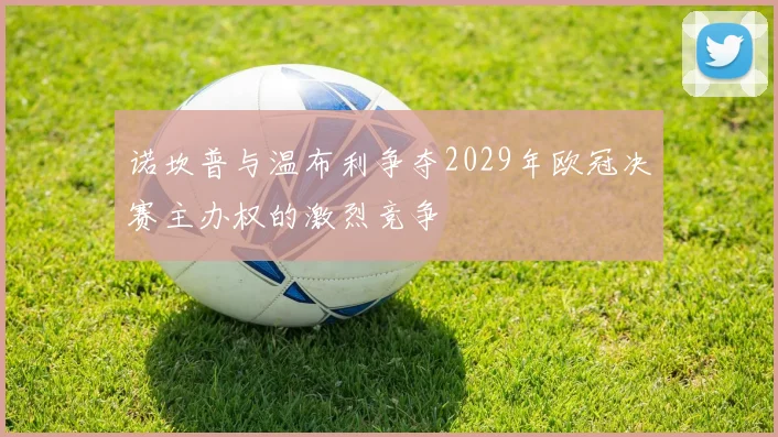 诺坎普与温布利争夺2029年欧冠决赛主办权的激烈竞争