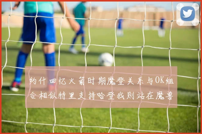 约什回忆火箭时期魔登关系与OK组合相似特里支持哈登我则站在魔兽一边