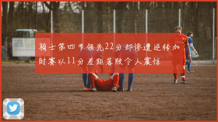 骑士第四节领先22分却惨遭逆转加时赛以11分差距落败令人震惊