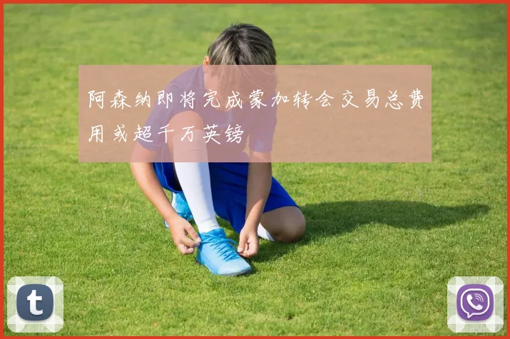 阿森纳即将完成蒙加转会交易总费用或超千万英镑