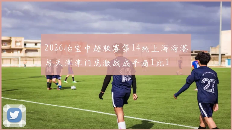 2026怡宝中超联赛第14轮上海海港与天津津门虎激战成平局1比1