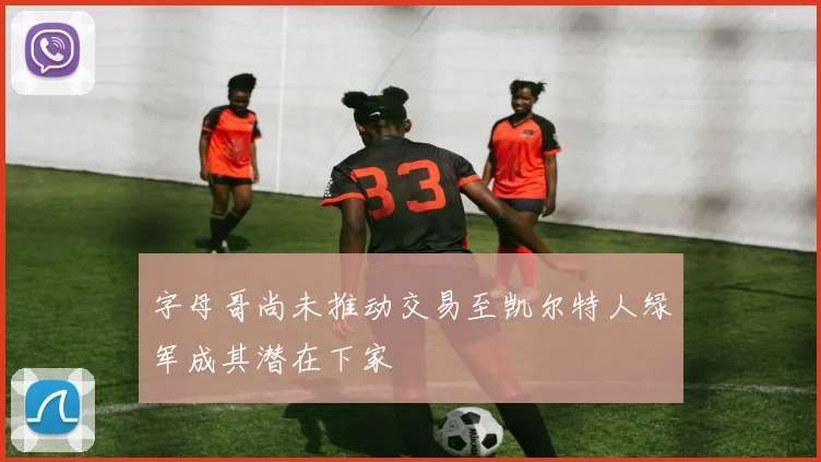 字母哥尚未推动交易至凯尔特人绿军成其潜在下家