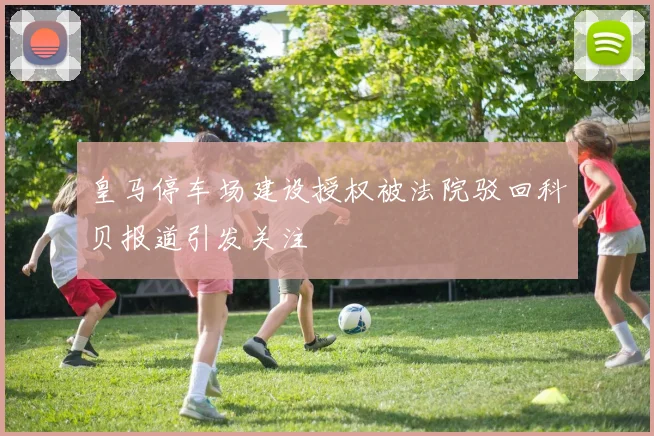 皇马停车场建设授权被法院驳回科贝报道引发关注