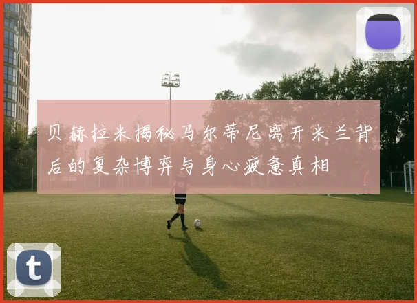 贝赫拉米揭秘马尔蒂尼离开米兰背后的复杂博弈与身心疲惫真相