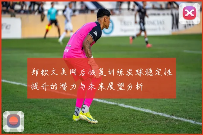 郑钦文美网后恢复训练发球稳定性提升的潜力与未来展望分析